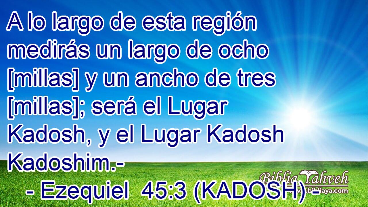  A lo largo de esta región medirás un largo de ocho [millas] y un ancho de tres [millas]; será el Lugar Kadosh, y el Lugar Kadosh Kadoshim.- 