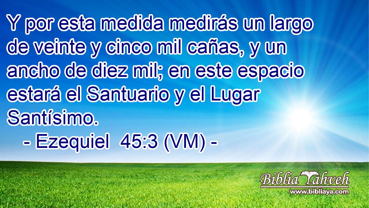  Y por esta medida medirás un largo de veinte y cinco mil cañas, y un ancho de diez mil; en este espacio estará el Santuario y el Lugar Santísimo. 