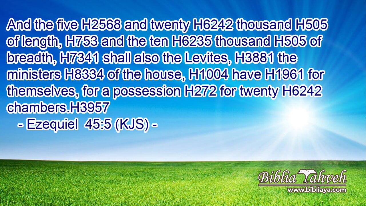 And the five H2568 and twenty H6242 thousand H505 of length, H753 and the ten H6235 thousand H505 of breadth, H7341 shall also the Levites, H3881 the ministers H8334 of the house, H1004 have H1961 for themselves, for a possession H272 for twenty H6242 chambers.H3957