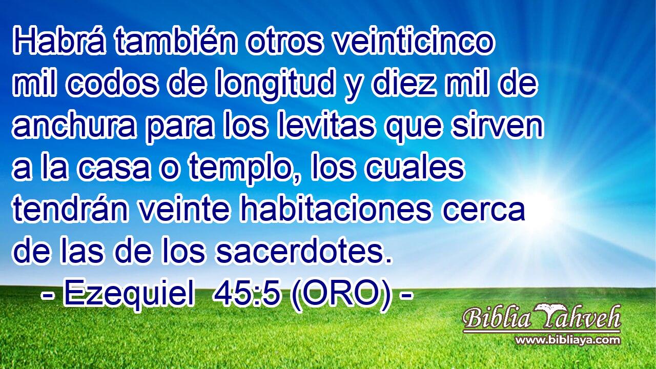  Habrá también otros veinticinco mil codos de longitud y diez mil de anchura para los levitas que sirven a la casa o templo, los cuales tendrán veinte habitaciones cerca de las de los sacerdotes. 