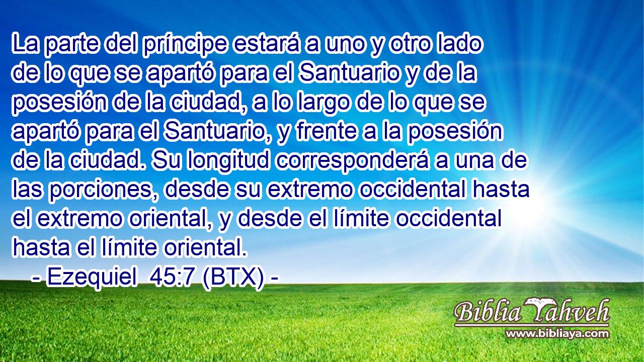 La parte del príncipe estará a uno y otro lado de lo que se apartó para el Santuario y de la posesión de la ciudad, a lo largo de lo que se apartó para el Santuario, y frente a la posesión de la ciudad. Su longitud corresponderá a una de las porciones, desde su extremo occidental hasta el extremo oriental, y desde el límite occidental hasta el límite oriental.
