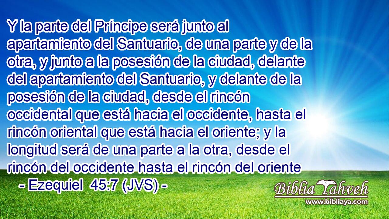 Y la parte del Príncipe será junto al apartamiento del Santuario, de una parte y de la otra, y junto a la posesión de la ciudad, delante del apartamiento del Santuario, y delante de la posesión de la ciudad, desde el rincón occidental que está hacia el occidente, hasta el rincón oriental que está hacia el oriente; y la longitud será de una parte a la otra, desde el rincón del occidente hasta el rincón del oriente