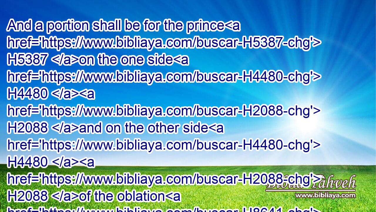 And a portion shall be for the prince H5387 on the one side H4480  H2088 and on the other side H4480  H2088 of the oblation H8641 of the holy H6944 portion, and of the possession H272 of the city, H5892 before H413  H6440 the oblation H8641 of the holy H6944 portion, and before H413  H6440 the possession H272 of the city, H5892 from the west H3220 side H4480  H6285 westward, H3220 and from the east H6924 side H4480  H6285 eastward: H6921 and the length H753 shall be over against H5980 one H259 of the portions, H2506 from the west H3220 border H4480  H1366 unto H413 the east H6921 border.H1366