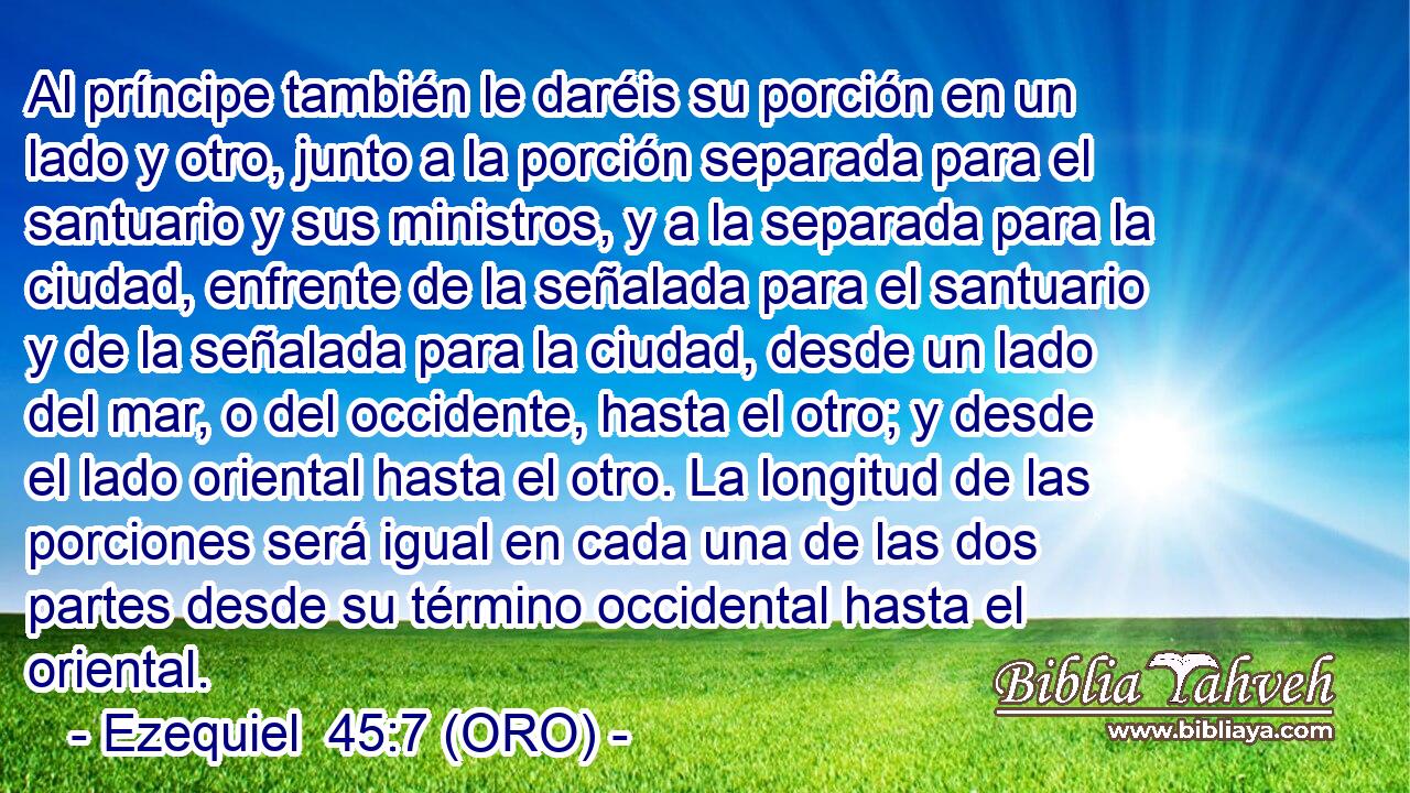  Al príncipe también le daréis su porción en un lado y otro, junto a la porción separada para el santuario y sus ministros, y a la separada para la ciudad, enfrente de la señalada para el santuario y de la señalada para la ciudad, desde un lado del mar, o del occidente, hasta el otro; y desde el lado oriental hasta el otro. La longitud de las porciones será igual en cada una de las dos partes desde su término occidental hasta el oriental. 