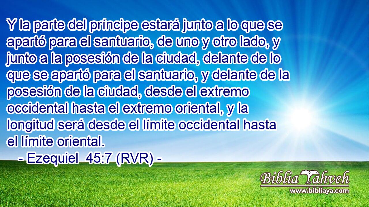 Y la parte del príncipe estará junto a lo que se apartó para el santuario, de uno y otro lado, y junto a la posesión de la ciudad, delante de lo que se apartó para el santuario, y delante de la posesión de la ciudad, desde el extremo occidental hasta el extremo oriental, y la longitud será desde el límite occidental hasta el límite oriental.