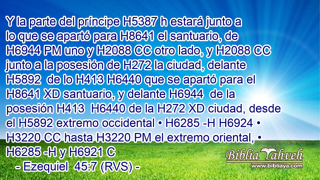 Y la parte del príncipe H5387 h estará junto a lo que se apartó para H8641 el santuario, de H6944 PM uno y H2088 CC otro lado, y H2088 CC junto a la posesión de H272 la ciudad, delante H5892  de lo H413 H6440 que se apartó para el H8641 XD santuario, y delante H6944  de la posesión H413  H6440 de la H272 XD ciudad, desde el H5892 extremo occidental • H6285 -H H6924 • H3220 CC hasta H3220 PM el extremo oriental, • H6285 -H y H6921 C