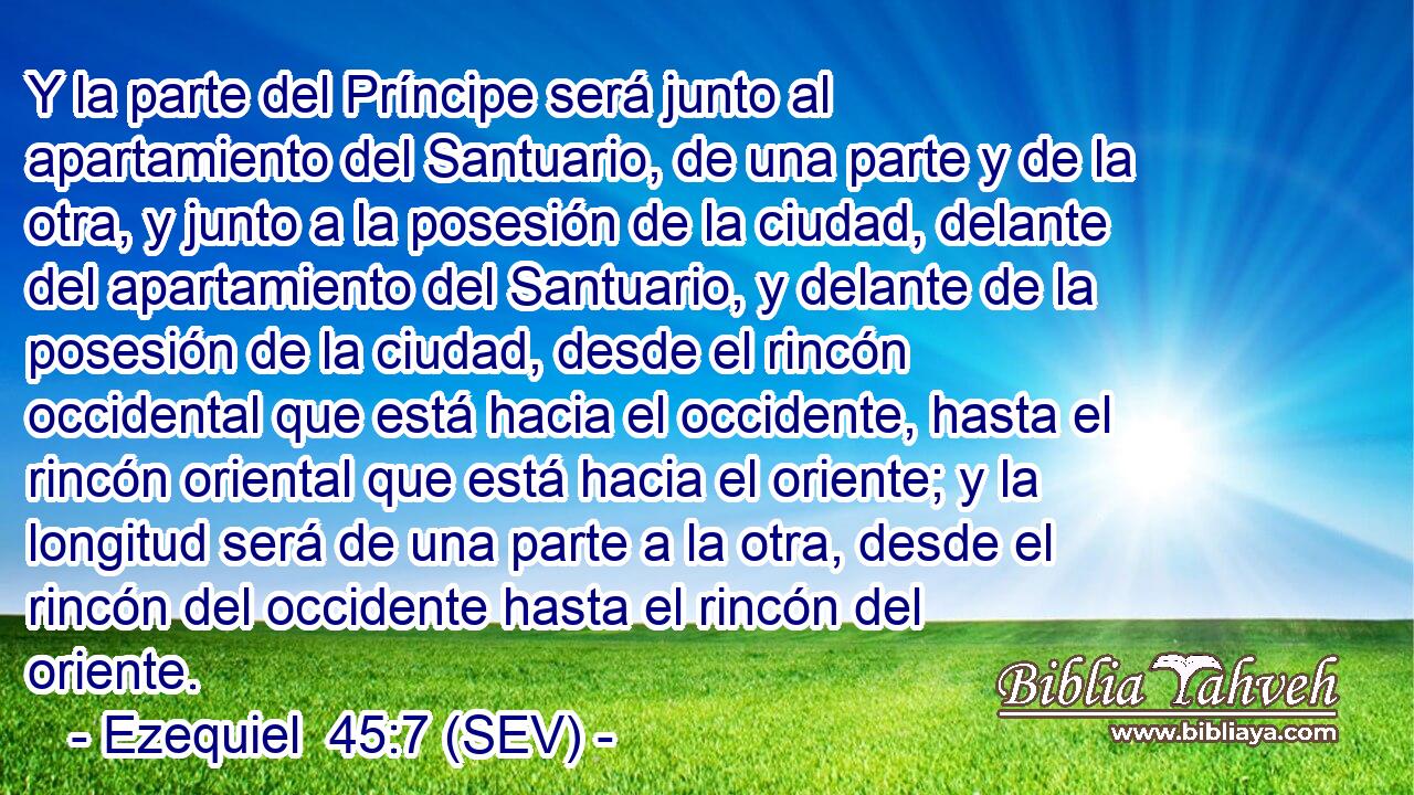 Y la parte del Príncipe será junto al apartamiento del Santuario, de una parte y de la otra, y junto a la posesión de la ciudad, delante del apartamiento del Santuario, y delante de la posesión de la ciudad, desde el rincón occidental que está hacia el occidente, hasta el rincón oriental que está hacia el oriente; y la longitud será de una parte a la otra, desde el rincón del occidente hasta el rincón del oriente.