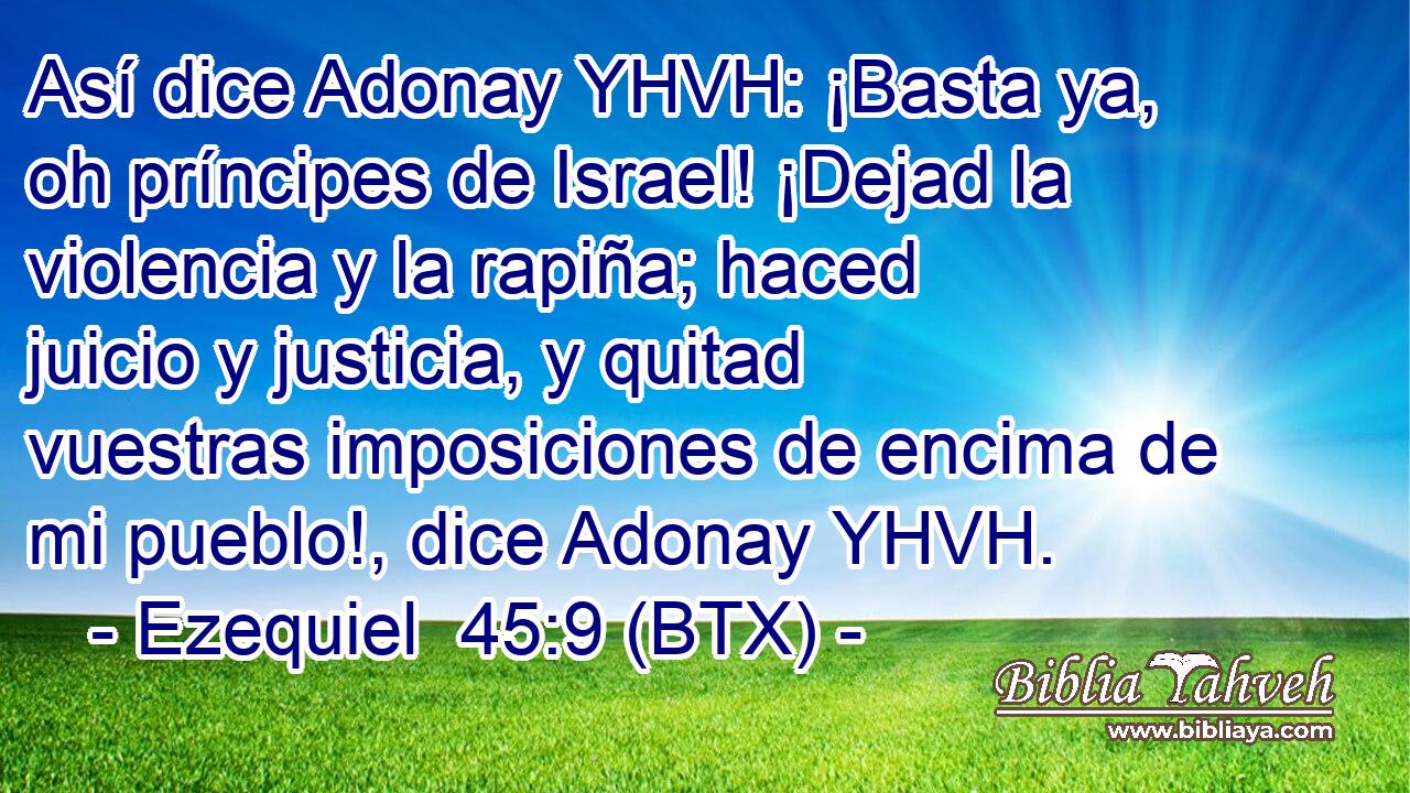 Así dice Adonay YHVH: ¡Basta ya, oh príncipes de Israel! ¡Dejad la violencia y la rapiña; haced juicio y justicia, y quitad vuestras imposiciones de encima de mi pueblo!, dice Adonay YHVH.