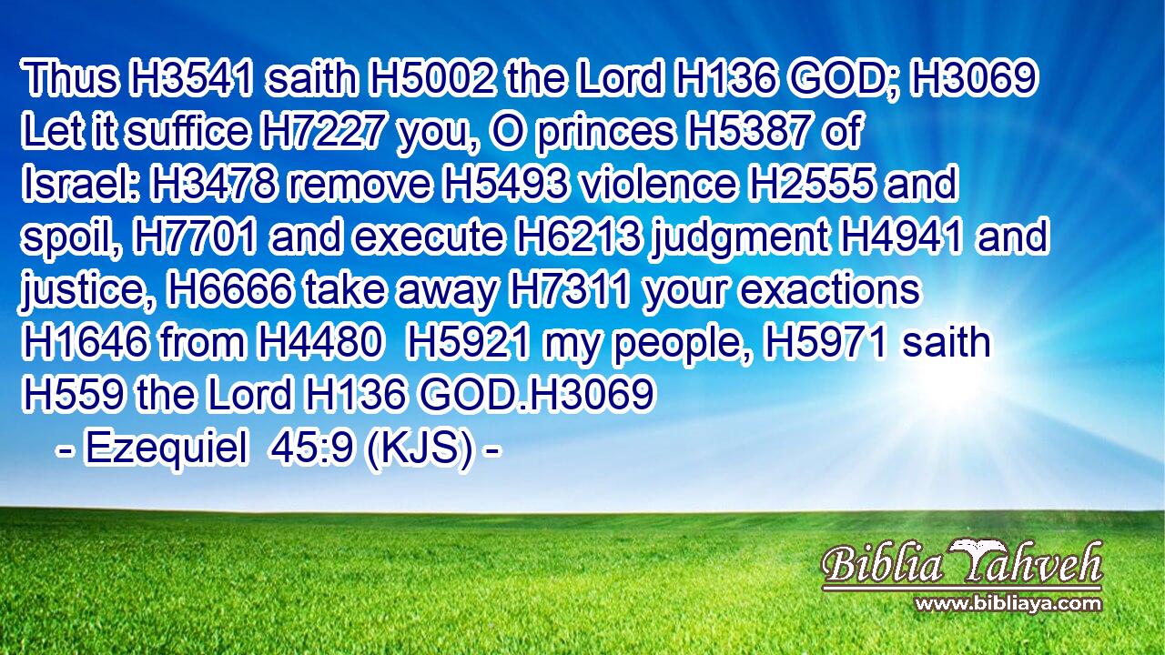 Thus H3541 saith H5002 the Lord H136 GOD; H3069 Let it suffice H7227 you, O princes H5387 of Israel: H3478 remove H5493 violence H2555 and spoil, H7701 and execute H6213 judgment H4941 and justice, H6666 take away H7311 your exactions H1646 from H4480  H5921 my people, H5971 saith H559 the Lord H136 GOD.H3069