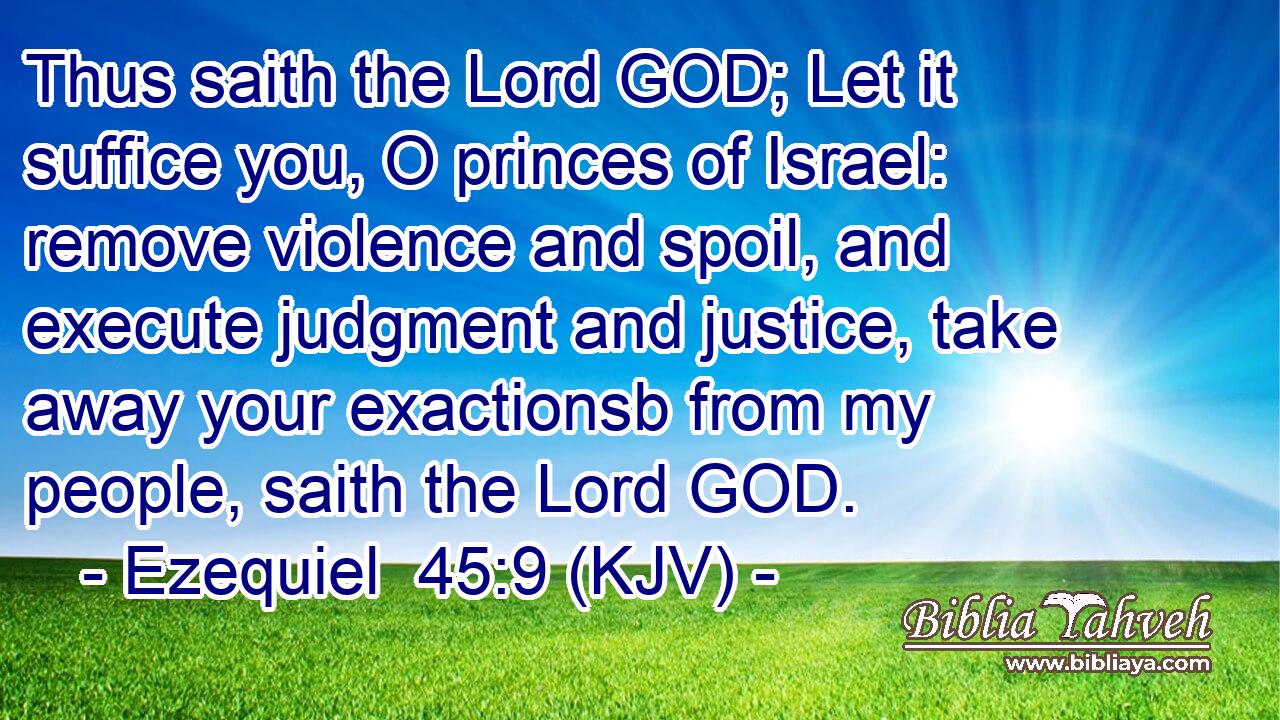 Thus saith the Lord GOD; Let it suffice you, O princes of Israel: remove violence and spoil, and execute judgment and justice, take away your exactionsb from my people, saith the Lord GOD.