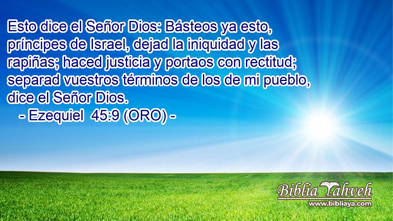  Esto dice el Señor Dios: Básteos ya esto, príncipes de Israel, dejad la iniquidad y las rapiñas; haced justicia y portaos con rectitud; separad vuestros términos de los de mi pueblo, dice el Señor Dios. 