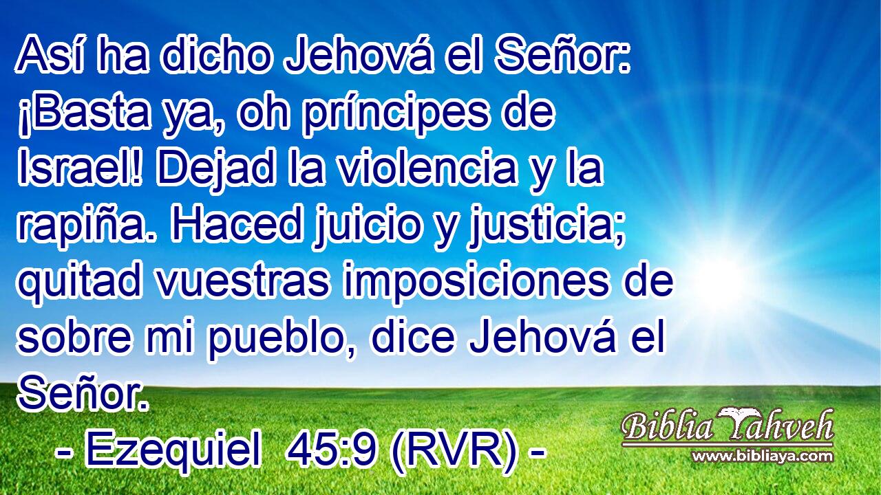 Así ha dicho Jehová el Señor: ¡Basta ya, oh príncipes de Israel! Dejad la violencia y la rapiña. Haced juicio y justicia; quitad vuestras imposiciones de sobre mi pueblo, dice Jehová el Señor.