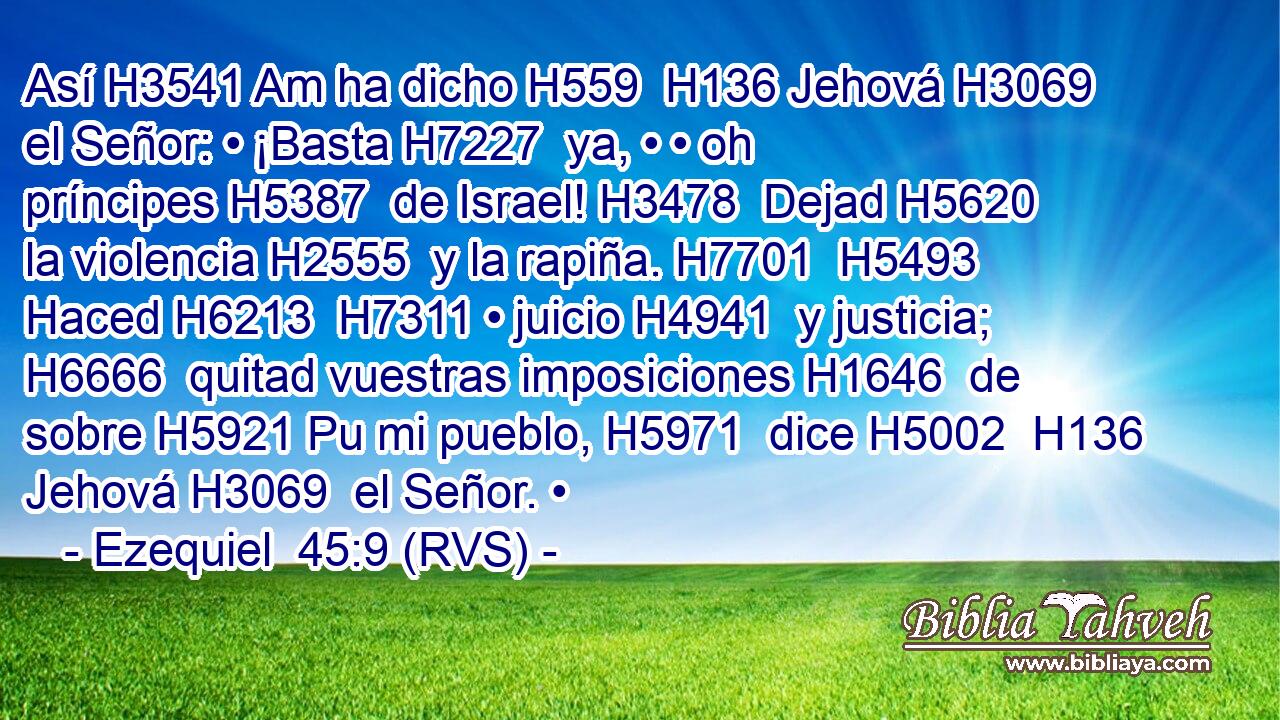 Así H3541 Am ha dicho H559  H136 Jehová H3069  el Señor: • ¡Basta H7227  ya, • • oh príncipes H5387  de Israel! H3478  Dejad H5620  la violencia H2555  y la rapiña. H7701  H5493 Haced H6213  H7311 • juicio H4941  y justicia; H6666  quitad vuestras imposiciones H1646  de sobre H5921 Pu mi pueblo, H5971  dice H5002  H136 Jehová H3069  el Señor. • 