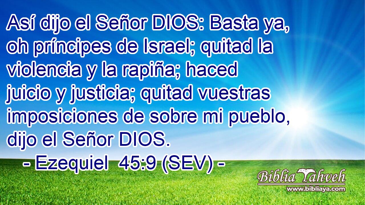 Así dijo el Señor DIOS: Basta ya, oh príncipes de Israel; quitad la violencia y la rapiña; haced juicio y justicia; quitad vuestras imposiciones de sobre mi pueblo, dijo el Señor DIOS.