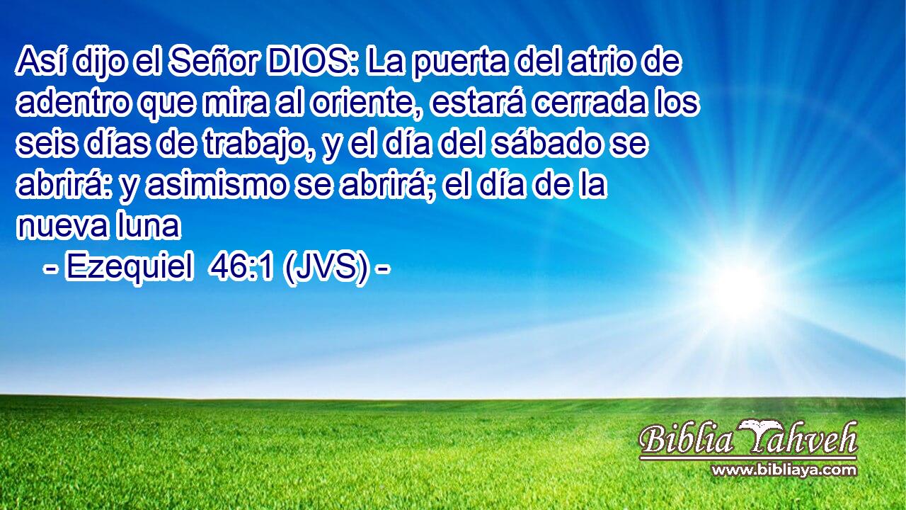 Así dijo el Señor DIOS: La puerta del atrio de adentro que mira al oriente, estará cerrada los seis días de trabajo, y el día del sábado se abrirá: y asimismo se abrirá; el día de la nueva luna