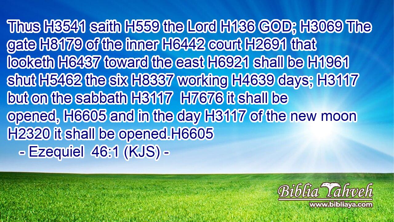Thus H3541 saith H559 the Lord H136 GOD; H3069 The gate H8179 of the inner H6442 court H2691 that looketh H6437 toward the east H6921 shall be H1961 shut H5462 the six H8337 working H4639 days; H3117 but on the sabbath H3117  H7676 it shall be opened, H6605 and in the day H3117 of the new moon H2320 it shall be opened.H6605