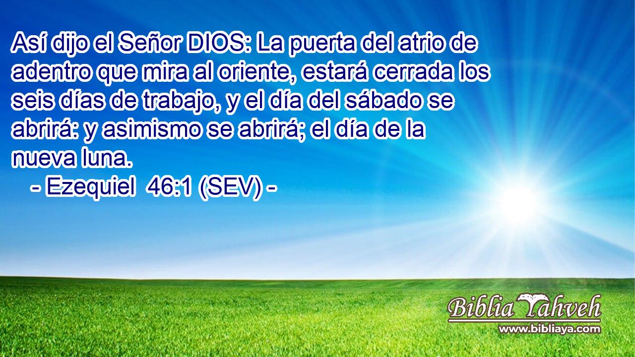 Así dijo el Señor DIOS: La puerta del atrio de adentro que mira al oriente, estará cerrada los seis días de trabajo, y el día del sábado se abrirá: y asimismo se abrirá; el día de la nueva luna.