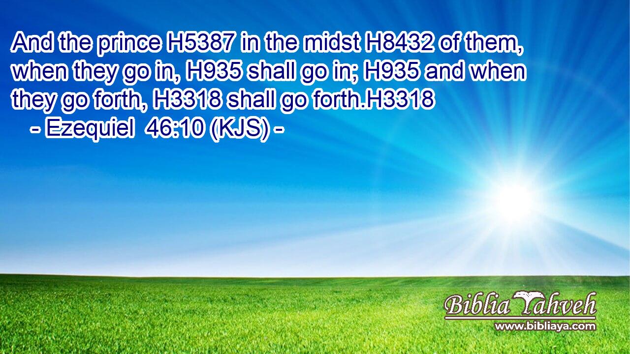 And the prince H5387 in the midst H8432 of them, when they go in, H935 shall go in; H935 and when they go forth, H3318 shall go forth.H3318