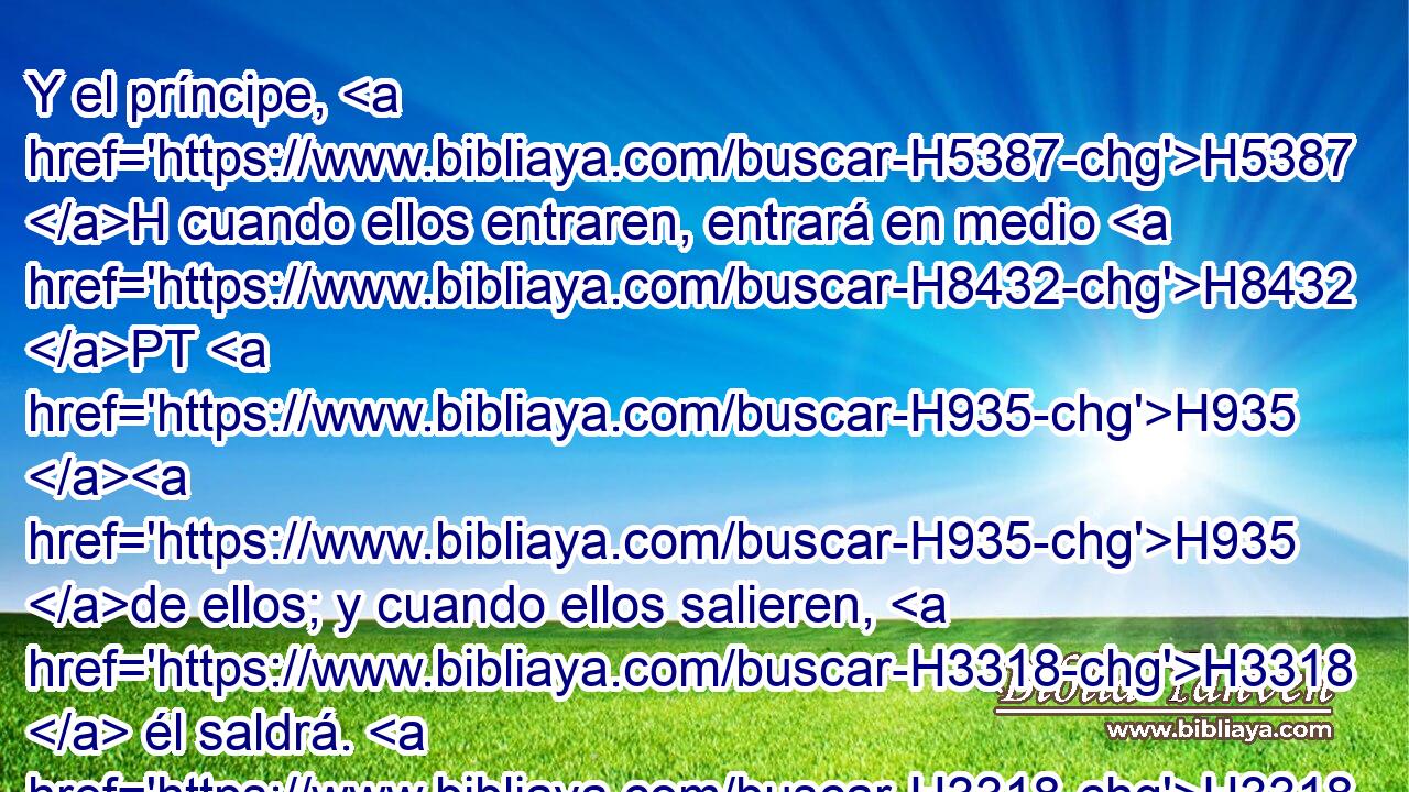 Y el príncipe, H5387 H cuando ellos entraren, entrará en medio H8432 PT H935 H935 de ellos; y cuando ellos salieren, H3318  él saldrá. H3318  