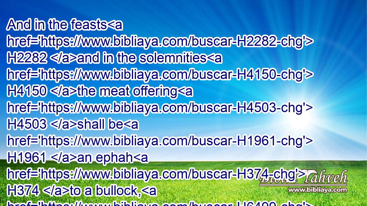 And in the feasts H2282 and in the solemnities H4150 the meat offering H4503 shall be H1961 an ephah H374 to a bullock, H6499 and an ephah H374 to a ram, H352 and to the lambs H3532 as he is able to give, H4991  H3027 and an hin H1969 of oil H8081 to an ephah.H374