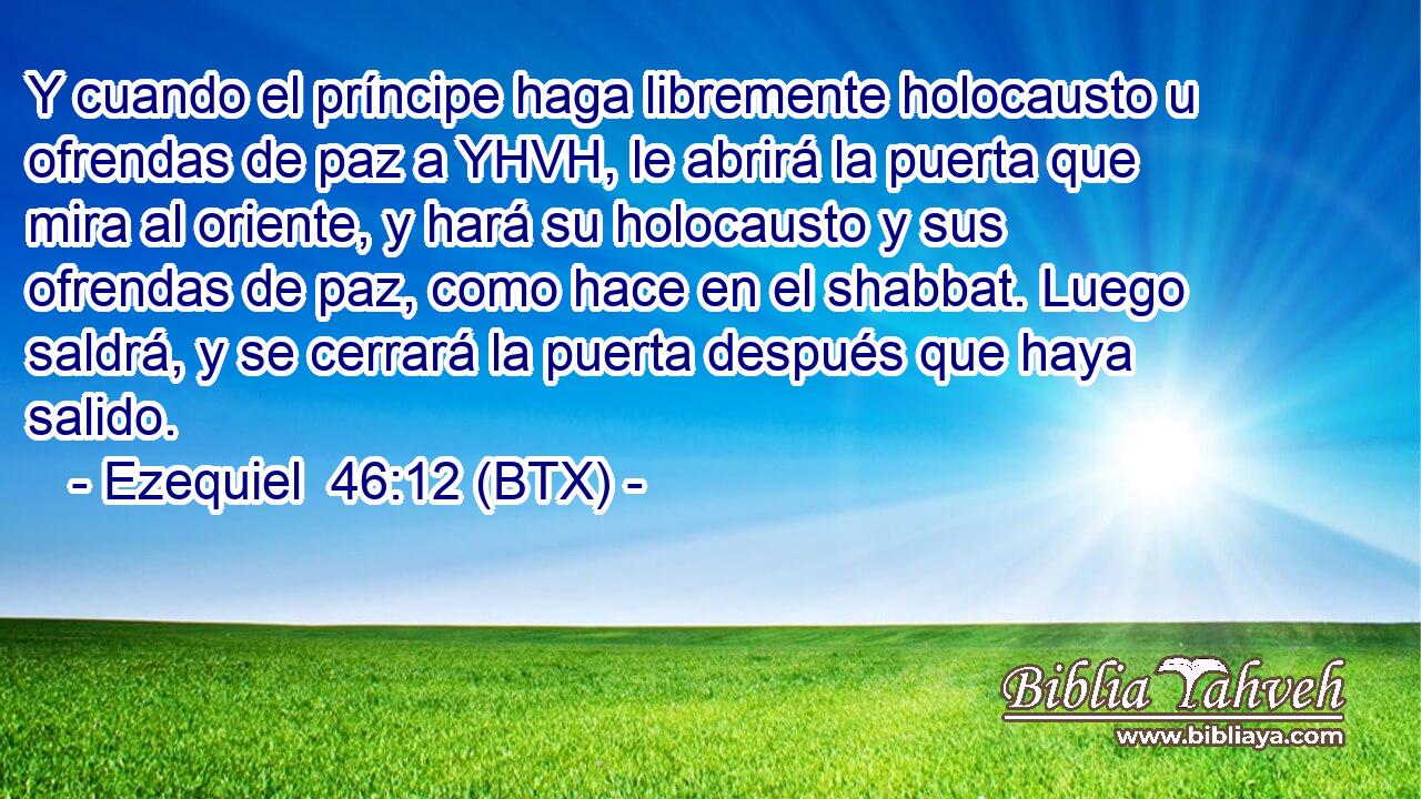 Y cuando el príncipe haga libremente holocausto u ofrendas de paz a YHVH, le abrirá la puerta que mira al oriente, y hará su holocausto y sus ofrendas de paz, como hace en el shabbat. Luego saldrá, y se cerrará la puerta después que haya salido.