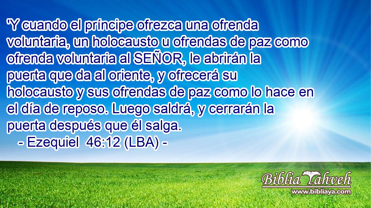 'Y cuando el príncipe ofrezca una ofrenda voluntaria, un holocausto u ofrendas de paz como ofrenda voluntaria al SEÑOR, le abrirán la puerta que da al oriente, y ofrecerá su holocausto y sus ofrendas de paz como lo hace en el día de reposo. Luego saldrá, y cerrarán la puerta después que él salga.