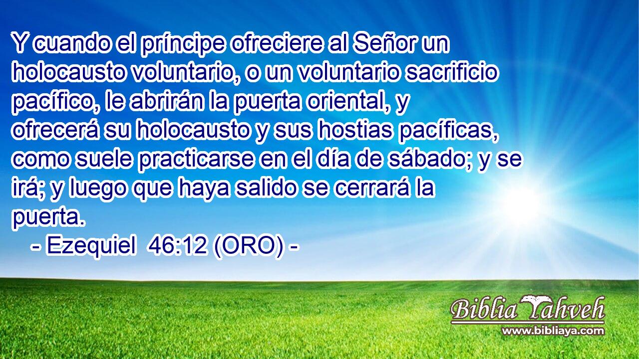  Y cuando el príncipe ofreciere al Señor un holocausto voluntario, o un voluntario sacrificio pacífico, le abrirán la puerta oriental, y ofrecerá su holocausto y sus hostias pacíficas, como suele practicarse en el día de sábado; y se irá; y luego que haya salido se cerrará la puerta. 