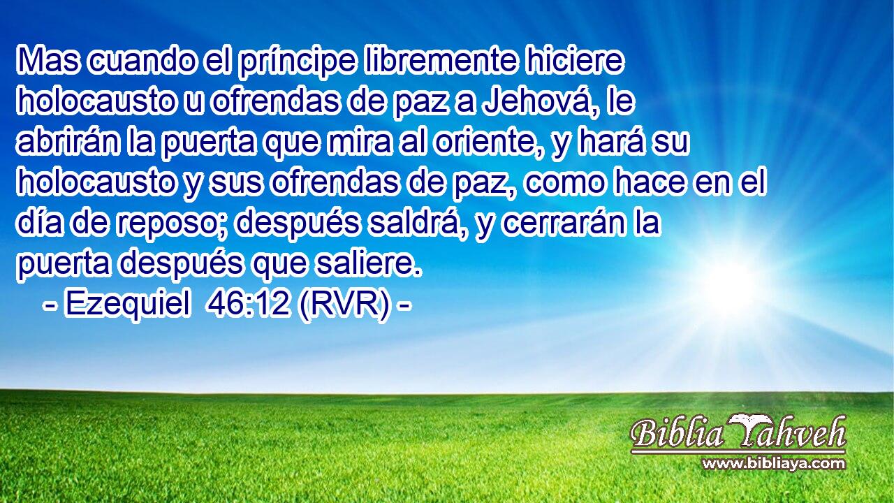 Mas cuando el príncipe libremente hiciere holocausto u ofrendas de paz a Jehová, le abrirán la puerta que mira al oriente, y hará su holocausto y sus ofrendas de paz, como hace en el día de reposo; después saldrá, y cerrarán la puerta después que saliere.