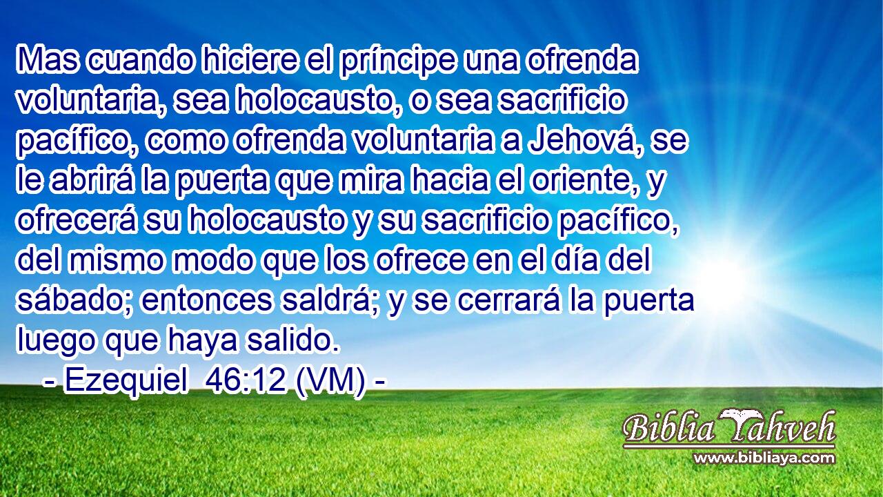  Mas cuando hiciere el príncipe una ofrenda voluntaria, sea holocausto, o sea sacrificio pacífico, como ofrenda voluntaria a Jehová, se le abrirá la puerta que mira hacia el oriente, y ofrecerá su holocausto y su sacrificio pacífico, del mismo modo que los ofrece en el día del sábado; entonces saldrá; y se cerrará la puerta luego que haya salido. 