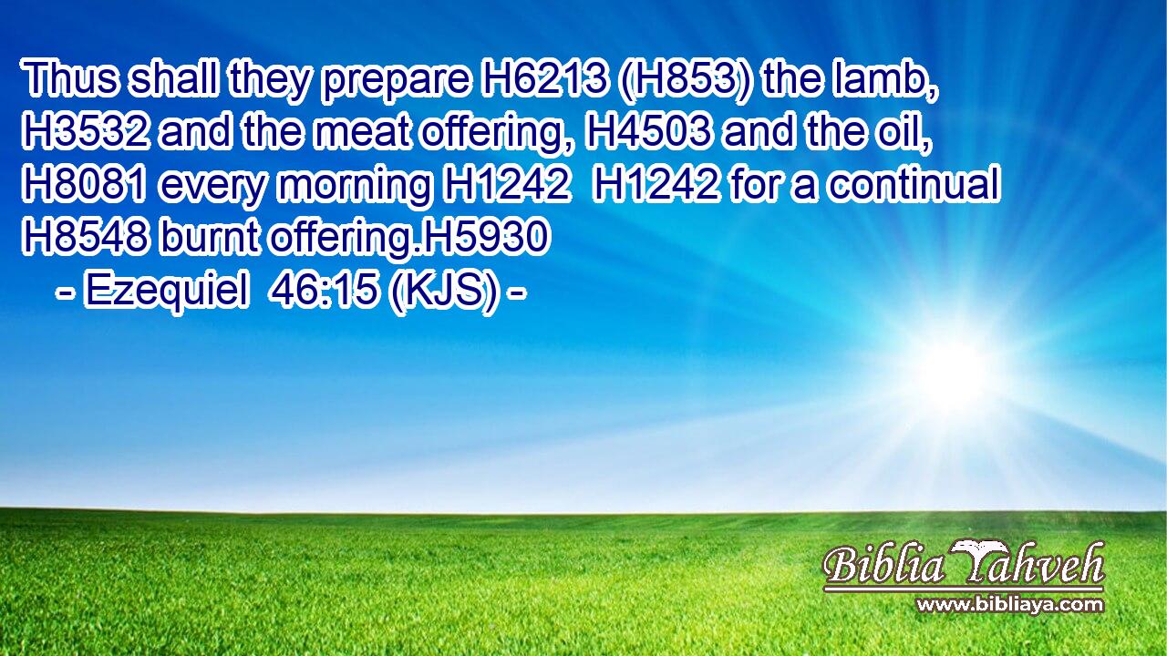 Thus shall they prepare H6213 (H853) the lamb, H3532 and the meat offering, H4503 and the oil, H8081 every morning H1242  H1242 for a continual H8548 burnt offering.H5930