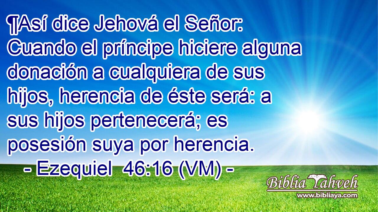  ¶Así dice Jehová el Señor: Cuando el príncipe hiciere alguna donación a cualquiera de sus hijos, herencia de éste será: a sus hijos pertenecerá; es posesión suya por herencia. 