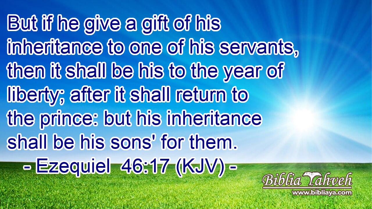 But if he give a gift of his inheritance to one of his servants, then it shall be his to the year of liberty; after it shall return to the prince: but his inheritance shall be his sons' for them.