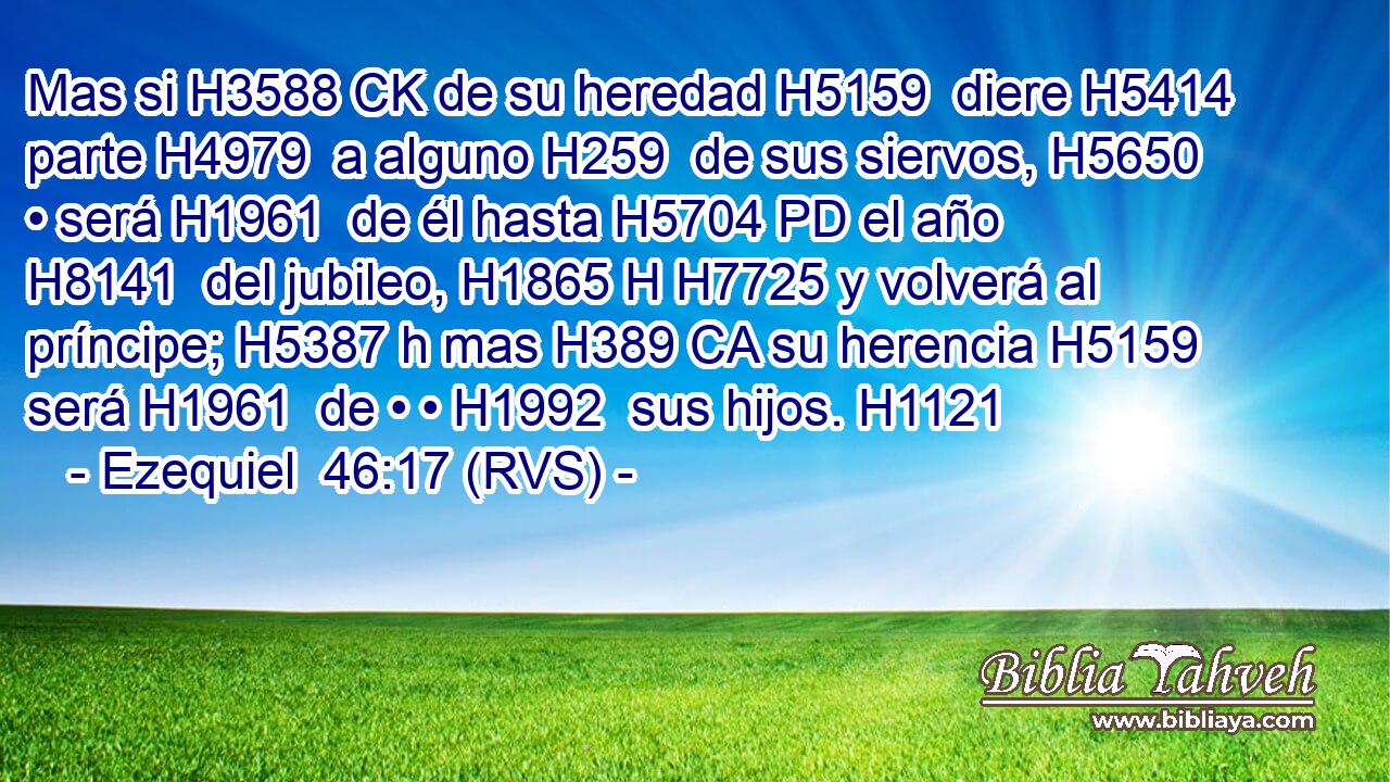 Mas si H3588 CK de su heredad H5159  diere H5414  parte H4979  a alguno H259  de sus siervos, H5650  • será H1961  de él hasta H5704 PD el año H8141  del jubileo, H1865 H H7725 y volverá al príncipe; H5387 h mas H389 CA su herencia H5159  será H1961  de • • H1992  sus hijos. H1121  
