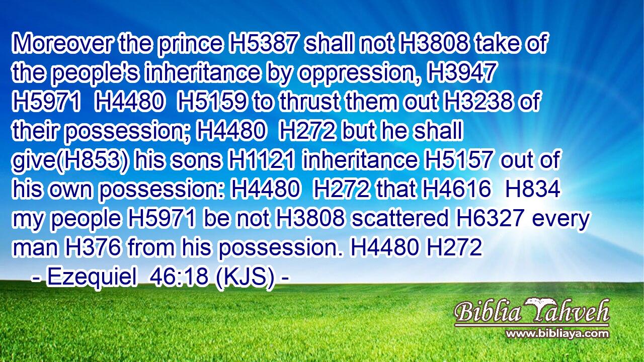 Moreover the prince H5387 shall not H3808 take of the people's inheritance by oppression, H3947  H5971  H4480  H5159 to thrust them out H3238 of their possession; H4480  H272 but he shall give(H853) his sons H1121 inheritance H5157 out of his own possession: H4480  H272 that H4616  H834 my people H5971 be not H3808 scattered H6327 every man H376 from his possession. H4480 H272