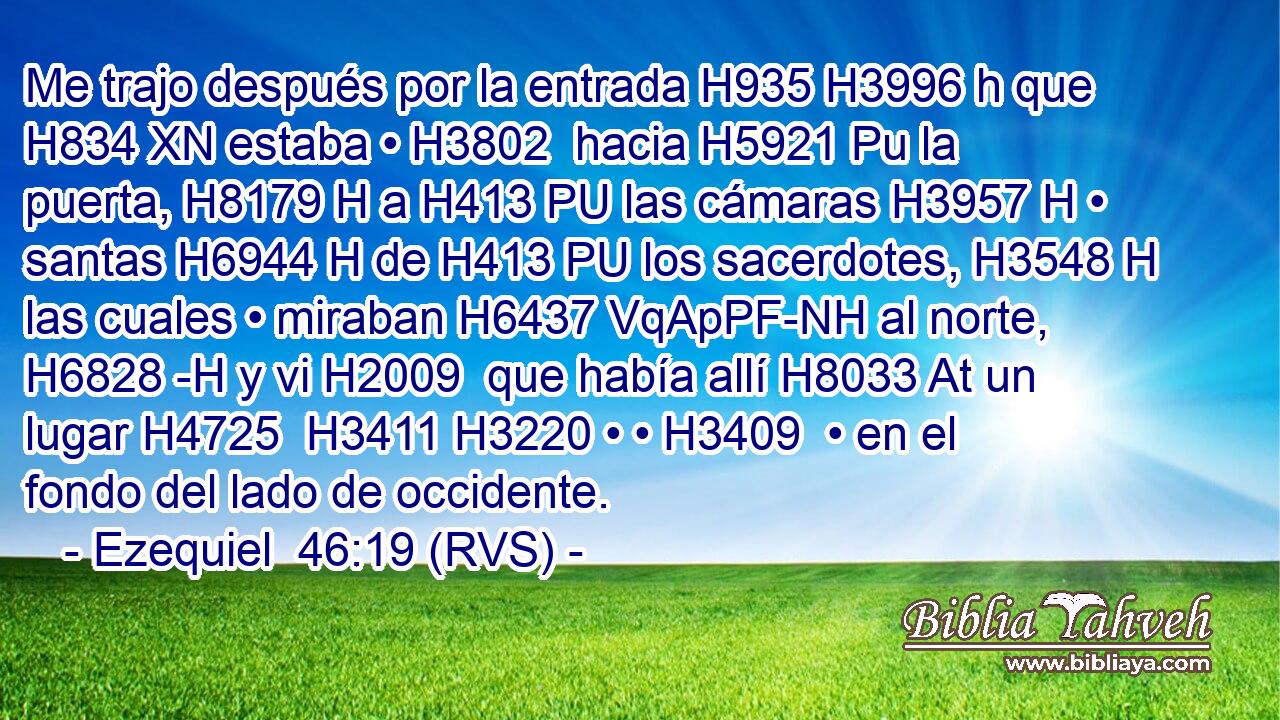 Me trajo después por la entrada H935 H3996 h que H834 XN estaba • H3802  hacia H5921 Pu la puerta, H8179 H a H413 PU las cámaras H3957 H • santas H6944 H de H413 PU los sacerdotes, H3548 H las cuales • miraban H6437 VqApPF-NH al norte, H6828 -H y vi H2009  que había allí H8033 At un lugar H4725  H3411 H3220 • • H3409  • en el fondo del lado de occidente. 
