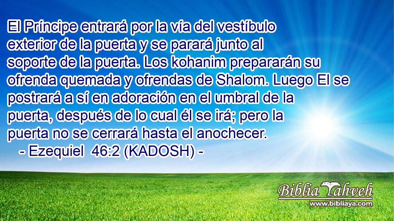  El Príncipe entrará por la vía del vestíbulo exterior de la puerta y se parará junto al soporte de la puerta. Los kohanim prepararán su ofrenda quemada y ofrendas de Shalom. Luego El se postrará a sí en adoración en el umbral de la puerta, después de lo cual él se irá; pero la puerta no se cerrará hasta el anochecer. 