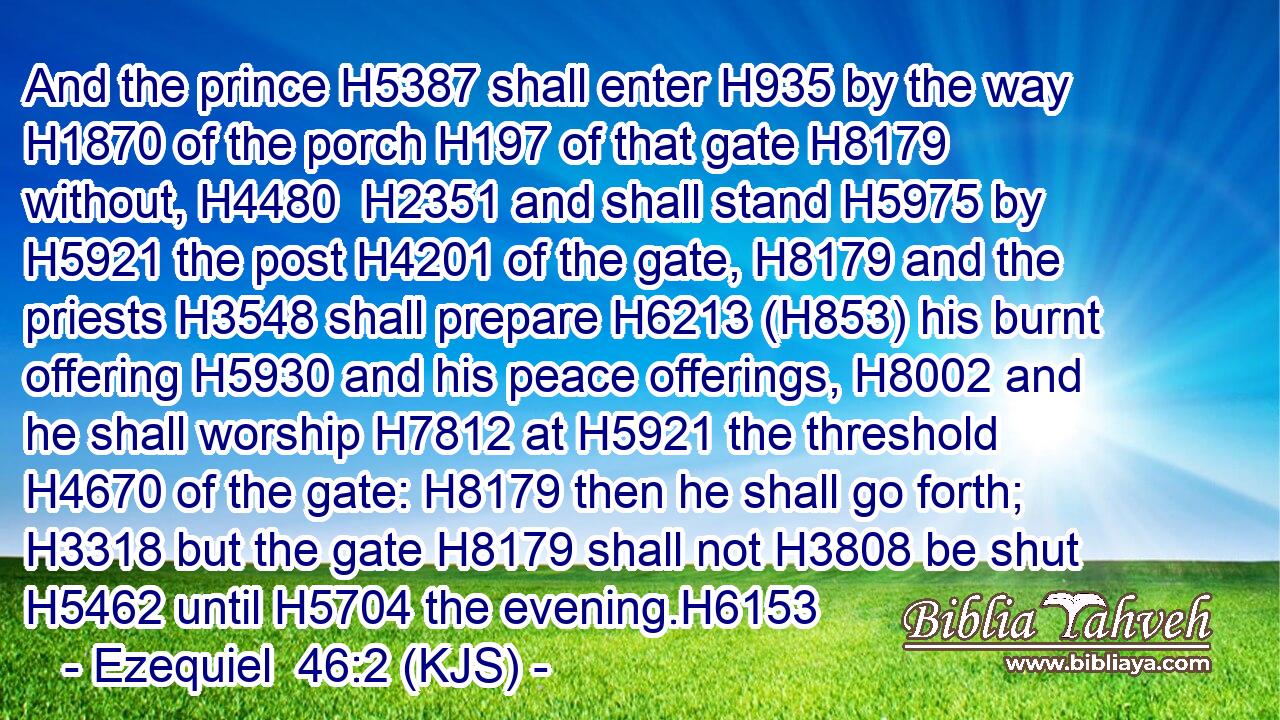 And the prince H5387 shall enter H935 by the way H1870 of the porch H197 of that gate H8179 without, H4480  H2351 and shall stand H5975 by H5921 the post H4201 of the gate, H8179 and the priests H3548 shall prepare H6213 (H853) his burnt offering H5930 and his peace offerings, H8002 and he shall worship H7812 at H5921 the threshold H4670 of the gate: H8179 then he shall go forth; H3318 but the gate H8179 shall not H3808 be shut H5462 until H5704 the evening.H6153