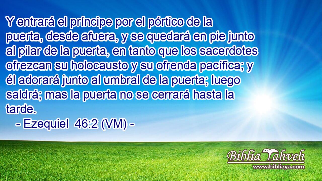  Y entrará el príncipe por el pórtico de la puerta, desde afuera, y se quedará en pie junto al pilar de la puerta, en tanto que los sacerdotes ofrezcan su holocausto y su ofrenda pacífica; y él adorará junto al umbral de la puerta; luego saldrá; mas la puerta no se cerrará hasta la tarde. 