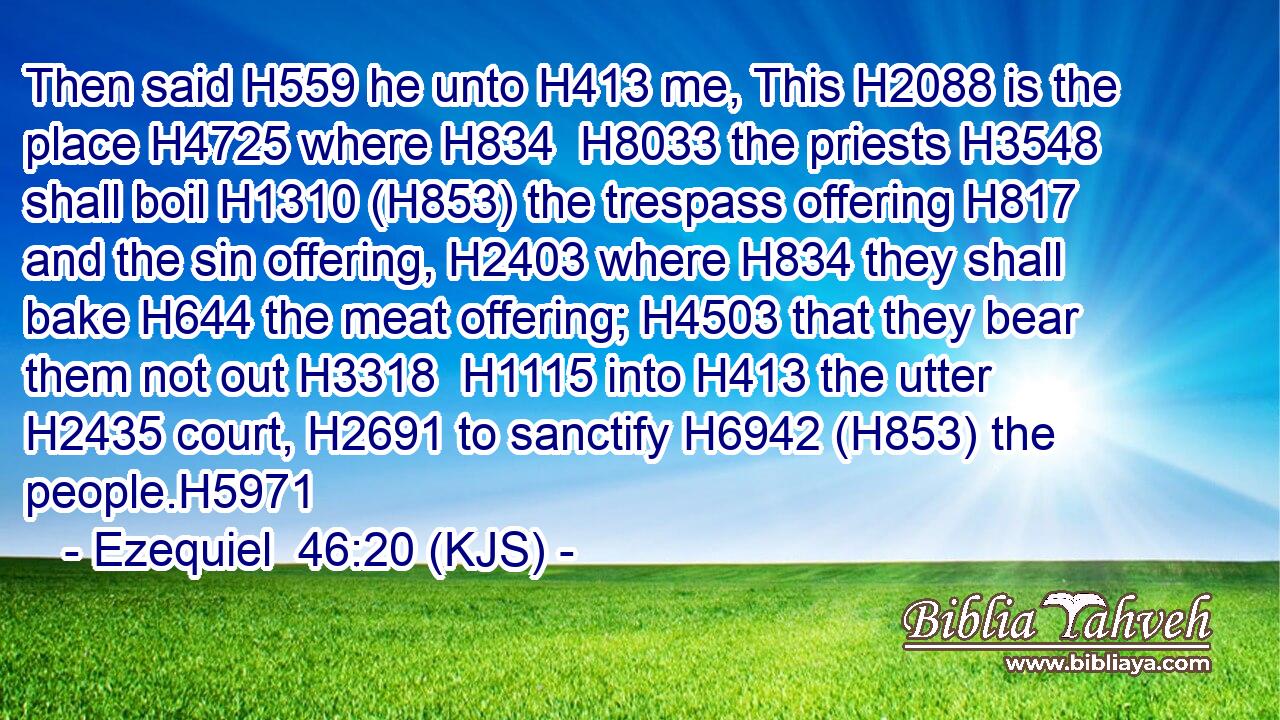 Then said H559 he unto H413 me, This H2088 is the place H4725 where H834  H8033 the priests H3548 shall boil H1310 (H853) the trespass offering H817 and the sin offering, H2403 where H834 they shall bake H644 the meat offering; H4503 that they bear them not out H3318  H1115 into H413 the utter H2435 court, H2691 to sanctify H6942 (H853) the people.H5971