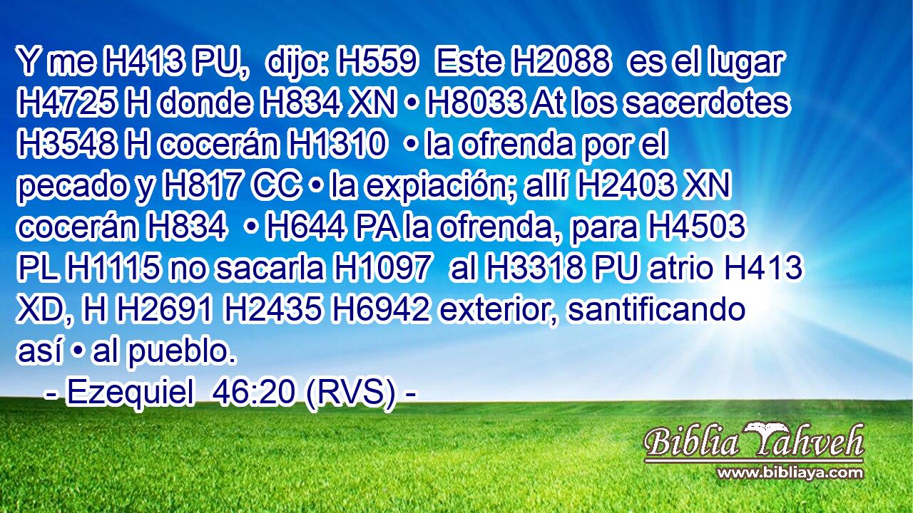 Y me H413 PU,  dijo: H559  Este H2088  es el lugar H4725 H donde H834 XN • H8033 At los sacerdotes H3548 H cocerán H1310  • la ofrenda por el pecado y H817 CC • la expiación; allí H2403 XN cocerán H834  • H644 PA la ofrenda, para H4503 PL H1115 no sacarla H1097  al H3318 PU atrio H413 XD, H H2691 H2435 H6942 exterior, santificando así • al pueblo. 