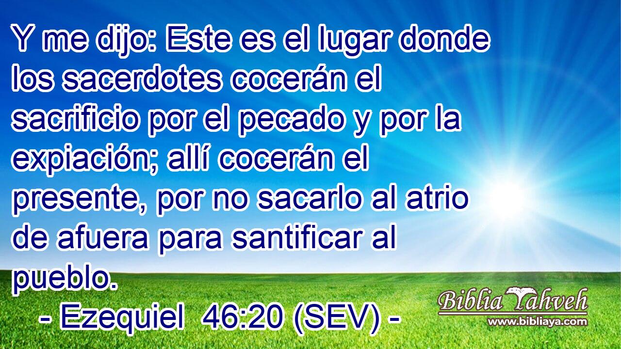 Y me dijo: Este es el lugar donde los sacerdotes cocerán el sacrificio por el pecado y por la expiación; allí cocerán el presente, por no sacarlo al atrio de afuera para santificar al pueblo.