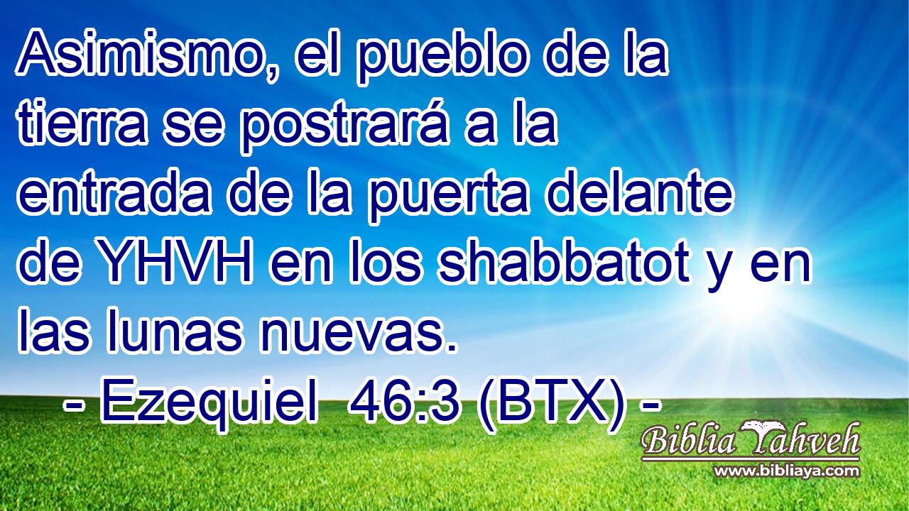 Asimismo, el pueblo de la tierra se postrará a la entrada de la puerta delante de YHVH en los shabbatot y en las lunas nuevas.