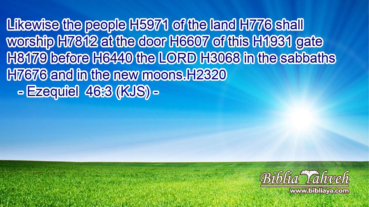 Likewise the people H5971 of the land H776 shall worship H7812 at the door H6607 of this H1931 gate H8179 before H6440 the LORD H3068 in the sabbaths H7676 and in the new moons.H2320