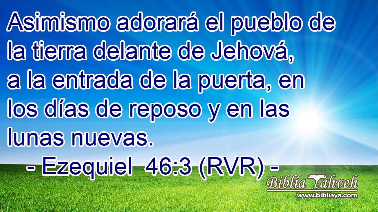 Asimismo adorará el pueblo de la tierra delante de Jehová, a la entrada de la puerta, en los días de reposo y en las lunas nuevas.