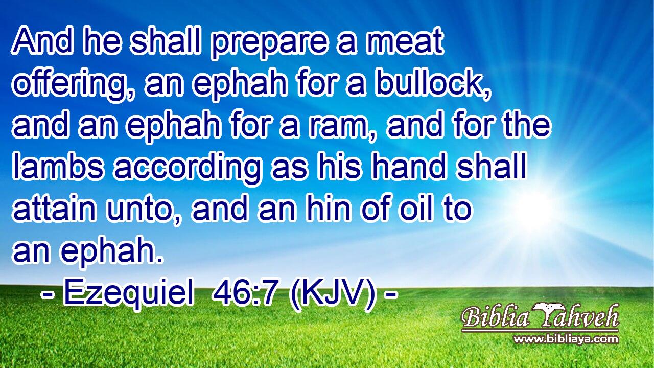 And he shall prepare a meat offering, an ephah for a bullock, and an ephah for a ram, and for the lambs according as his hand shall attain unto, and an hin of oil to an ephah.