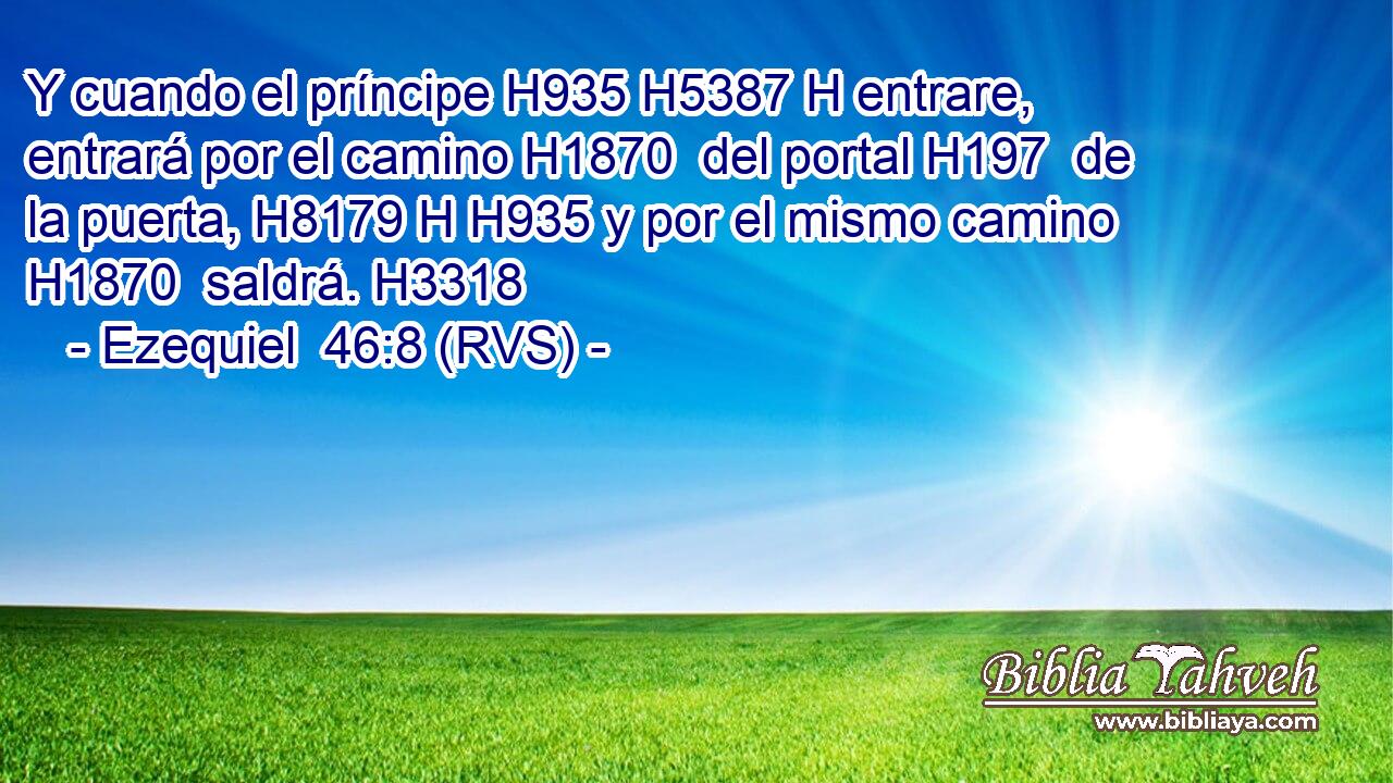 Y cuando el príncipe H935 H5387 H entrare, entrará por el camino H1870  del portal H197  de la puerta, H8179 H H935 y por el mismo camino H1870  saldrá. H3318  