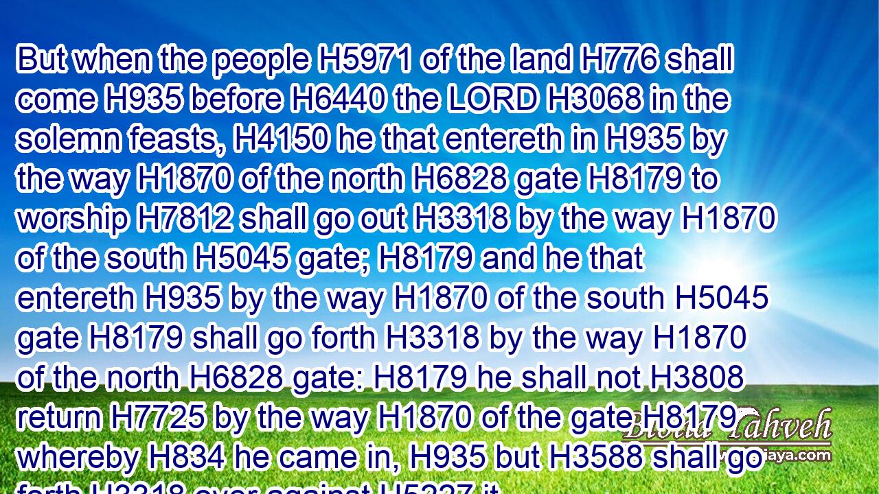 But when the people H5971 of the land H776 shall come H935 before H6440 the LORD H3068 in the solemn feasts, H4150 he that entereth in H935 by the way H1870 of the north H6828 gate H8179 to worship H7812 shall go out H3318 by the way H1870 of the south H5045 gate; H8179 and he that entereth H935 by the way H1870 of the south H5045 gate H8179 shall go forth H3318 by the way H1870 of the north H6828 gate: H8179 he shall not H3808 return H7725 by the way H1870 of the gate H8179 whereby H834 he came in, H935 but H3588 shall go forth H3318 over against H5227 it.
