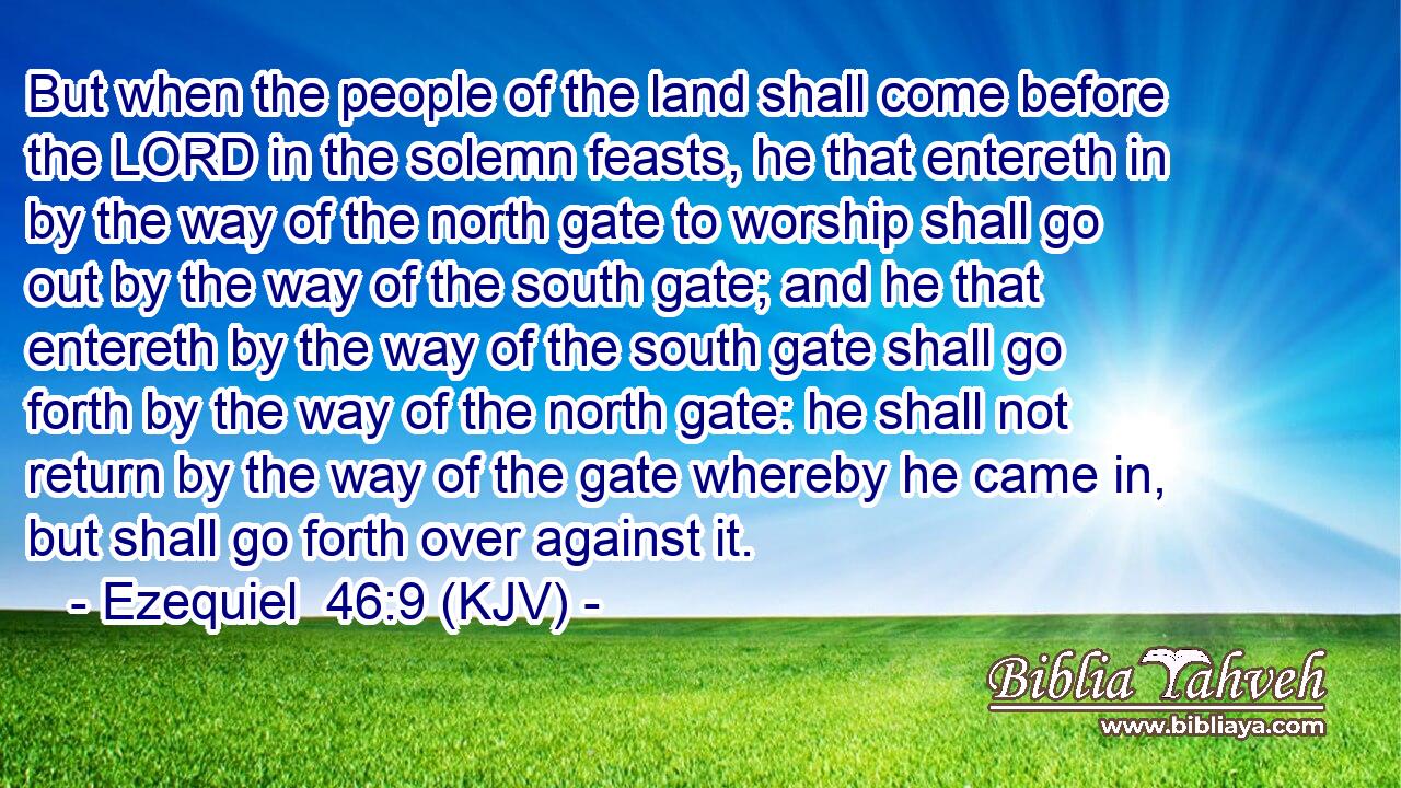 But when the people of the land shall come before the LORD in the solemn feasts, he that entereth in by the way of the north gate to worship shall go out by the way of the south gate; and he that entereth by the way of the south gate shall go forth by the way of the north gate: he shall not return by the way of the gate whereby he came in, but shall go forth over against it.