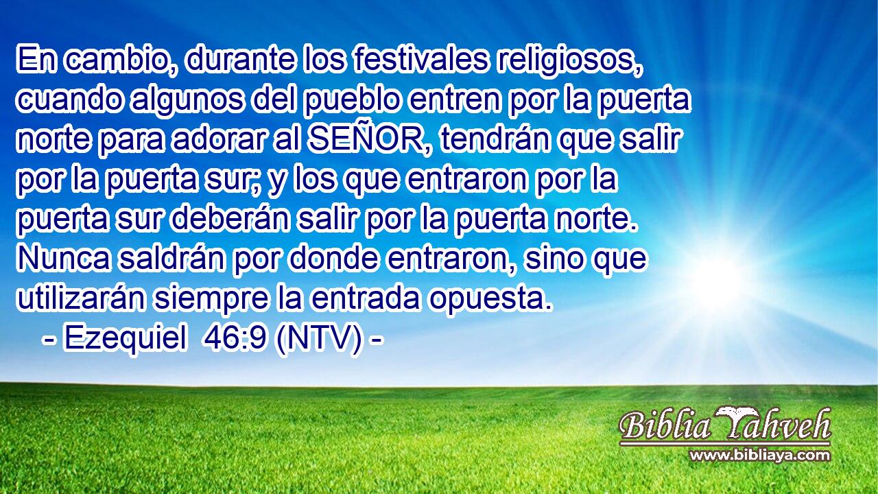 En cambio, durante los festivales religiosos, cuando algunos del pueblo entren por la puerta norte para adorar al SEÑOR, tendrán que salir por la puerta sur; y los que entraron por la puerta sur deberán salir por la puerta norte. Nunca saldrán por donde entraron, sino que utilizarán siempre la entrada opuesta.
