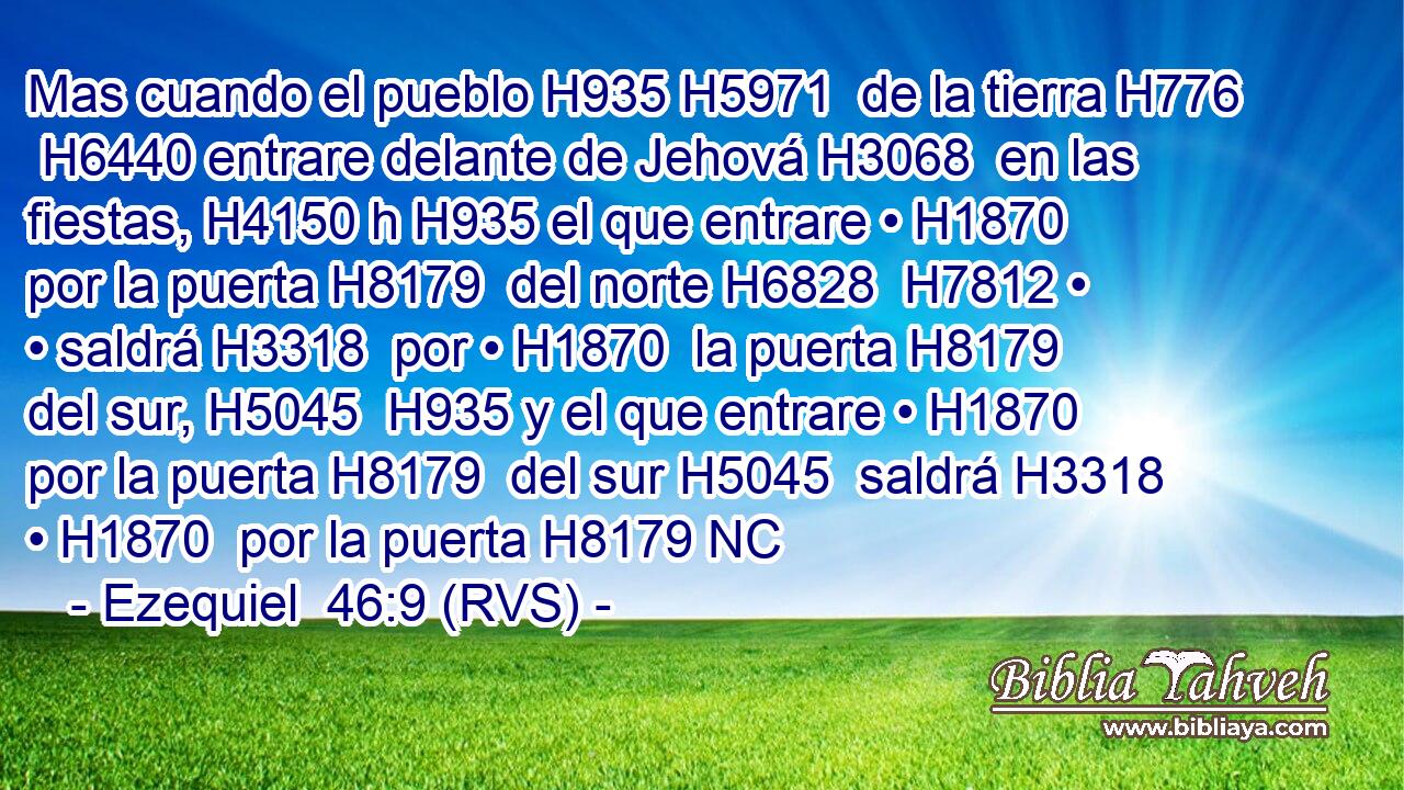 Mas cuando el pueblo H935 H5971  de la tierra H776  H6440 entrare delante de Jehová H3068  en las fiestas, H4150 h H935 el que entrare • H1870  por la puerta H8179  del norte H6828  H7812 • • saldrá H3318  por • H1870  la puerta H8179  del sur, H5045  H935 y el que entrare • H1870  por la puerta H8179  del sur H5045  saldrá H3318  • H1870  por la puerta H8179 NC